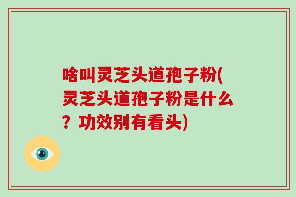 啥叫灵芝头道孢子粉(灵芝头道孢子粉是什么？功效别有看头)
