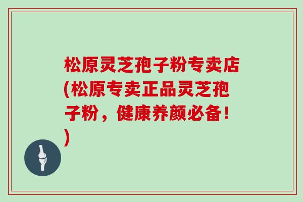 松原灵芝孢子粉专卖店(松原专卖正品灵芝孢子粉，健康养颜必备！)