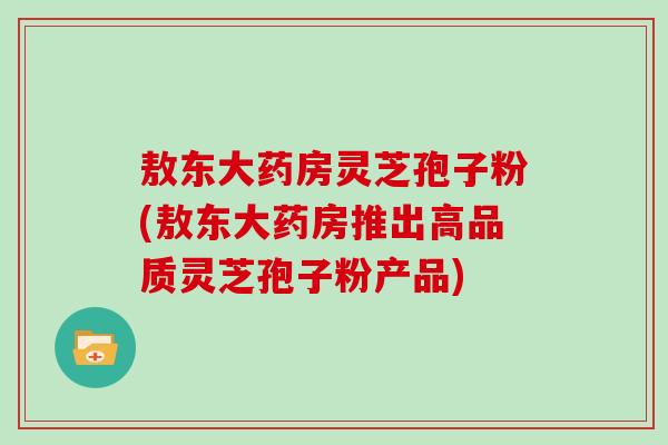 敖东大药房灵芝孢子粉(敖东大药房推出高品质灵芝孢子粉产品)