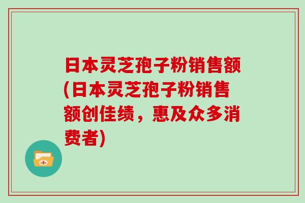 日本灵芝孢子粉销售额(日本灵芝孢子粉销售额创佳绩，惠及众多消费者)-第1张图片-灵芝大师