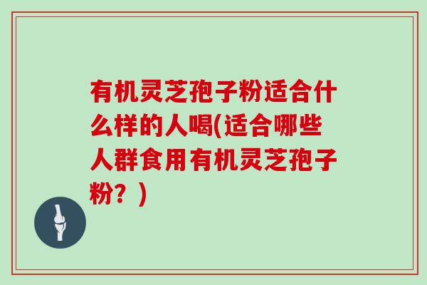 有机灵芝孢子粉适合什么样的人喝(适合哪些人群食用有机灵芝孢子粉？)