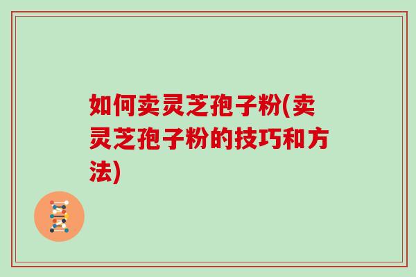 如何卖灵芝孢子粉(卖灵芝孢子粉的技巧和方法)