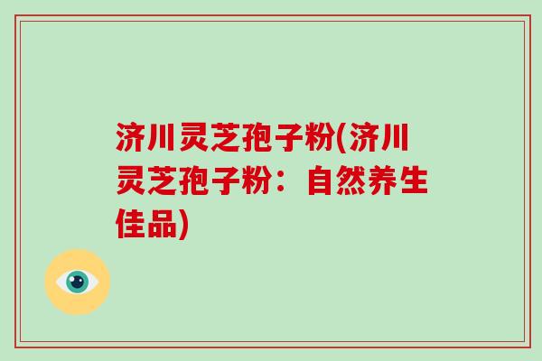 济川灵芝孢子粉(济川灵芝孢子粉：自然养生佳品)