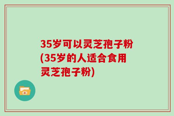 35岁可以灵芝孢子粉(35岁的人适合食用灵芝孢子粉)
