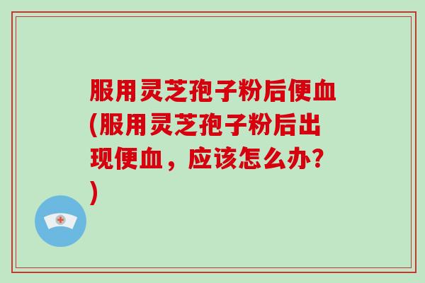 服用灵芝孢子粉后便血(服用灵芝孢子粉后出现便血，应该怎么办？)