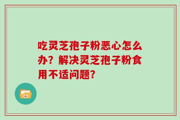 吃灵芝孢子粉恶心怎么办？解决灵芝孢子粉食用不适问题？