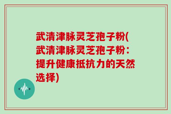 武清津脉灵芝孢子粉(武清津脉灵芝孢子粉：提升健康抵抗力的天然选择)