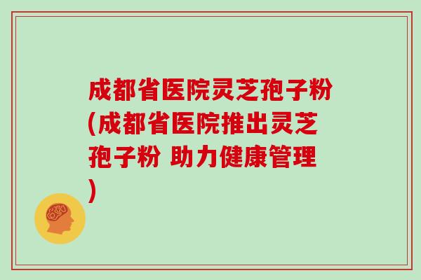 成都省医院灵芝孢子粉(成都省医院推出灵芝孢子粉 助力健康管理)