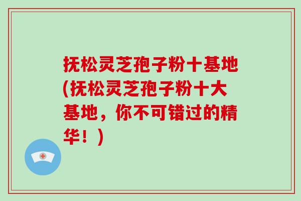 抚松灵芝孢子粉十基地(抚松灵芝孢子粉十大基地，你不可错过的精华！)