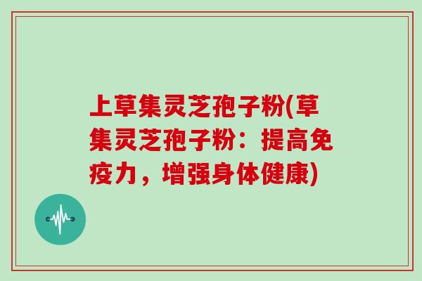 上草集灵芝孢子粉(草集灵芝孢子粉：提高免疫力，增强身体健康)