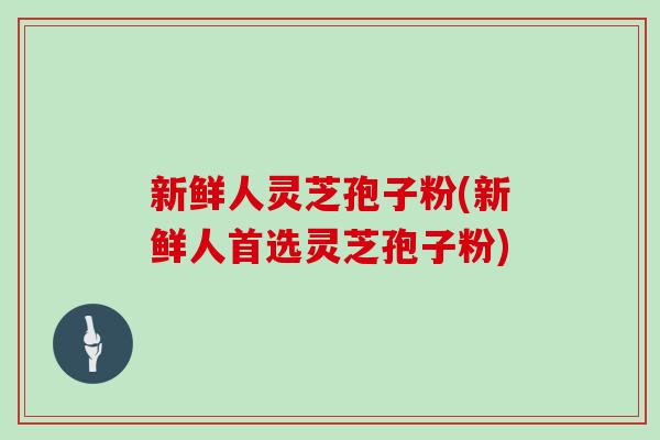 新鲜人灵芝孢子粉(新鲜人首选灵芝孢子粉)