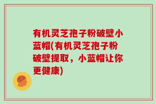 有机灵芝孢子粉破壁小蓝帽(有机灵芝孢子粉破壁提取，小蓝帽让你更健康)