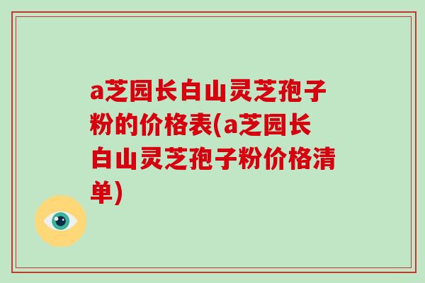 a芝园长白山灵芝孢子粉的价格表(a芝园长白山灵芝孢子粉价格清单)