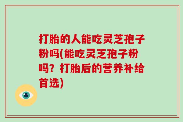 打胎的人能吃灵芝孢子粉吗(能吃灵芝孢子粉吗？打胎后的营养补给首选)-第1张图片-灵芝大师