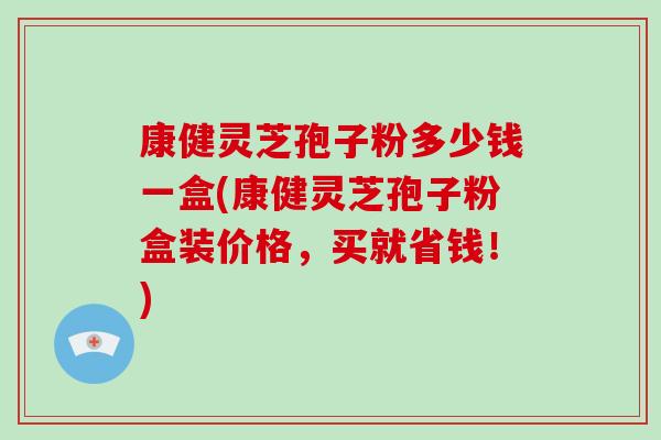 康健灵芝孢子粉多少钱一盒(康健灵芝孢子粉盒装价格，买就省钱！)