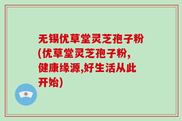 无锡优草堂灵芝孢子粉(优草堂灵芝孢子粉,健康缘源,好生活从此开始)