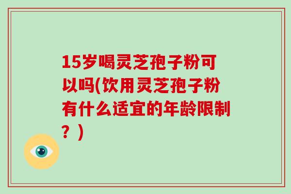 15岁喝灵芝孢子粉可以吗(饮用灵芝孢子粉有什么适宜的年龄限制？)