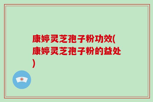 康婷灵芝孢子粉功效(康婷灵芝孢子粉的益处)