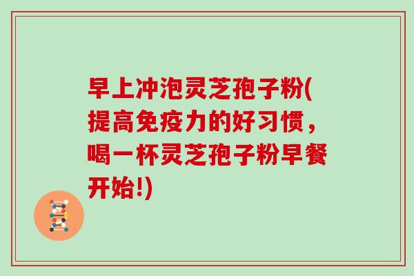 早上冲泡灵芝孢子粉(提高免疫力的好习惯，喝一杯灵芝孢子粉早餐开始!)