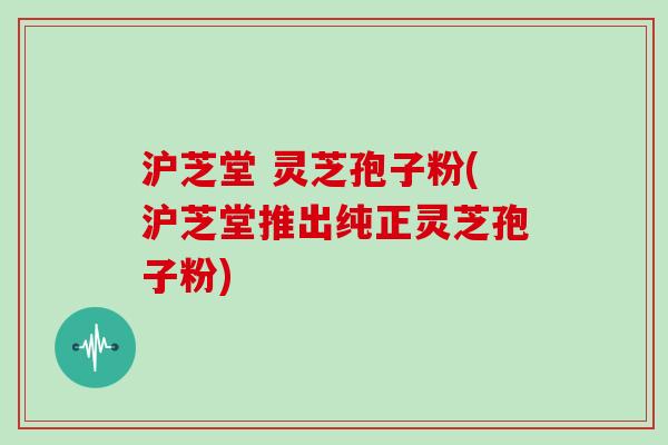 沪芝堂 灵芝孢子粉(沪芝堂推出纯正灵芝孢子粉)-第1张图片-灵芝大师