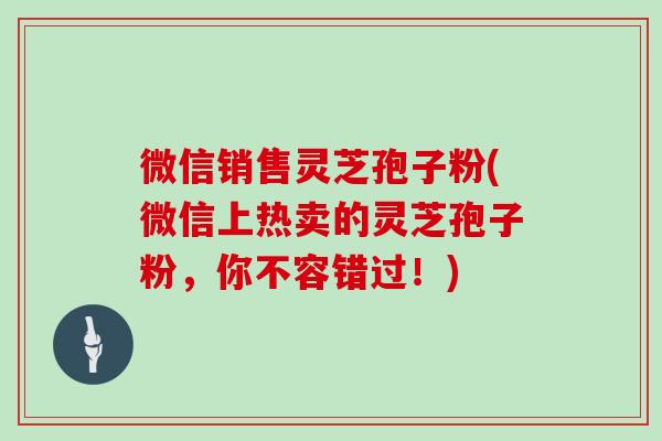 微信销售灵芝孢子粉(微信上热卖的灵芝孢子粉,你不容错过!)-第1张图片-灵芝大师 微信销售灵芝孢子粉(微信上热卖的灵芝孢子粉,你不容错过!)-第1张图片-灵芝大师