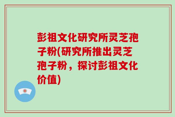 彭祖文化研究所灵芝孢子粉(研究所推出灵芝孢子粉，探讨彭祖文化价值)