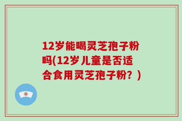 12岁能喝灵芝孢子粉吗(12岁儿童是否适合食用灵芝孢子粉？)