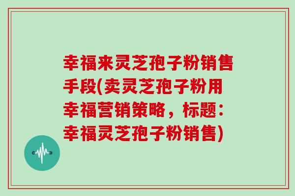 幸福来灵芝孢子粉销售手段(卖灵芝孢子粉用幸福营销策略，标题：幸福灵芝孢子粉销售)