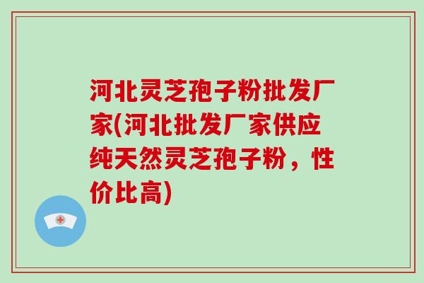 河北灵芝孢子粉批发厂家(河北批发厂家供应纯天然灵芝孢子粉，性价比高)