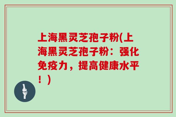 上海黑灵芝孢子粉(上海黑灵芝孢子粉：强化免疫力，提高健康水平！)