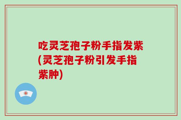 吃灵芝孢子粉手指发紫(灵芝孢子粉引发手指紫肿)