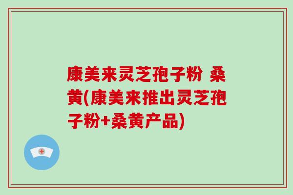 康美来灵芝孢子粉 桑黄(康美来推出灵芝孢子粉+桑黄产品)