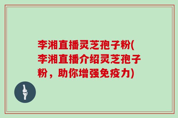 李湘直播灵芝孢子粉(李湘直播介绍灵芝孢子粉，助你增强免疫力)