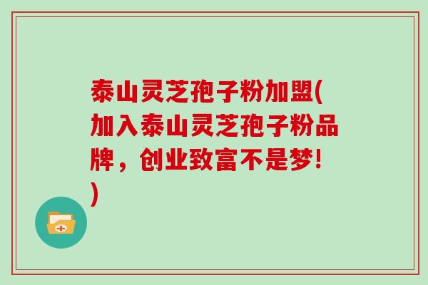 泰山灵芝孢子粉加盟(加入泰山灵芝孢子粉品牌，创业致富不是梦!)