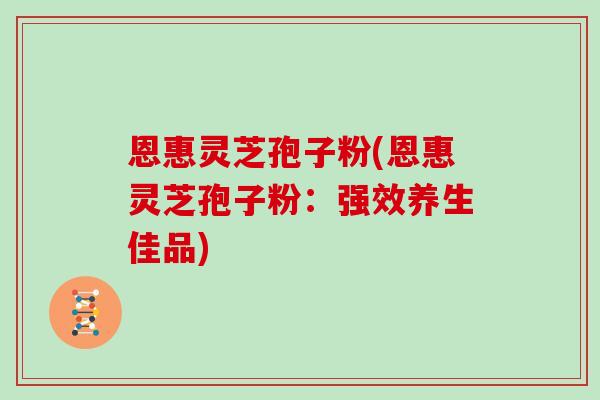 恩惠灵芝孢子粉(恩惠灵芝孢子粉：强效养生佳品)