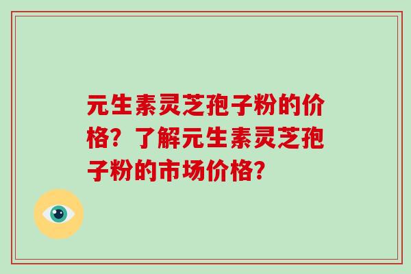 元生素灵芝孢子粉的价格？了解元生素灵芝孢子粉的市场价格？