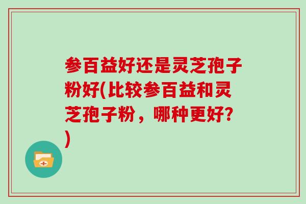 参百益好还是灵芝孢子粉好(比较参百益和灵芝孢子粉，哪种更好？)