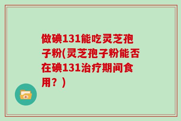 做碘131能吃灵芝孢子粉(灵芝孢子粉能否在碘131治疗期间食用？)