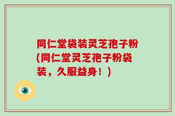 同仁堂袋装灵芝孢子粉(同仁堂灵芝孢子粉袋装，久服益身！)