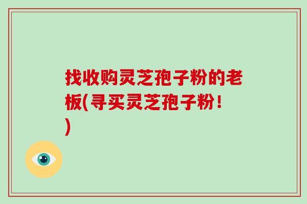 找收购灵芝孢子粉的老板(寻买灵芝孢子粉！)