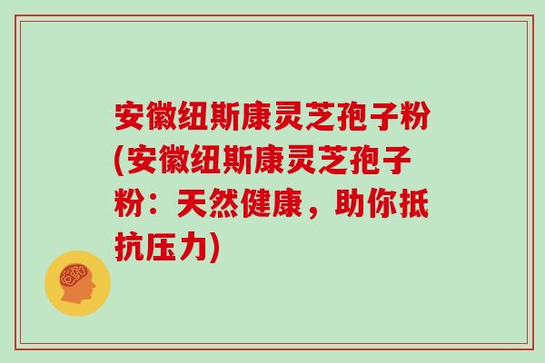 安徽纽斯康灵芝孢子粉(安徽纽斯康灵芝孢子粉：天然健康，助你抵抗压力)
