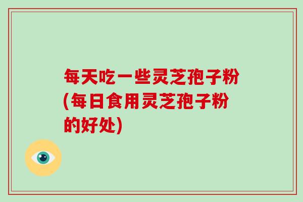 每天吃一些灵芝孢子粉(每日食用灵芝孢子粉的好处)