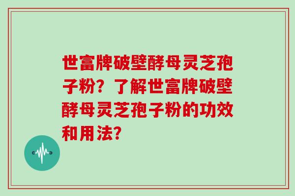世富牌破壁酵母灵芝孢子粉？了解世富牌破壁酵母灵芝孢子粉的功效和用法？