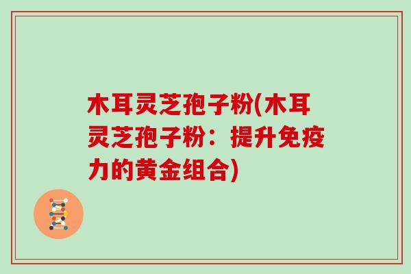 木耳灵芝孢子粉(木耳灵芝孢子粉：提升免疫力的黄金组合)
