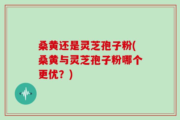 桑黄还是灵芝孢子粉(桑黄与灵芝孢子粉哪个更优？)