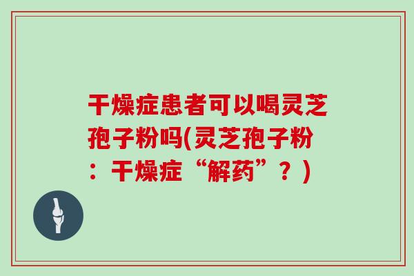 干燥症患者可以喝灵芝孢子粉吗(灵芝孢子粉：干燥症“解药”？)