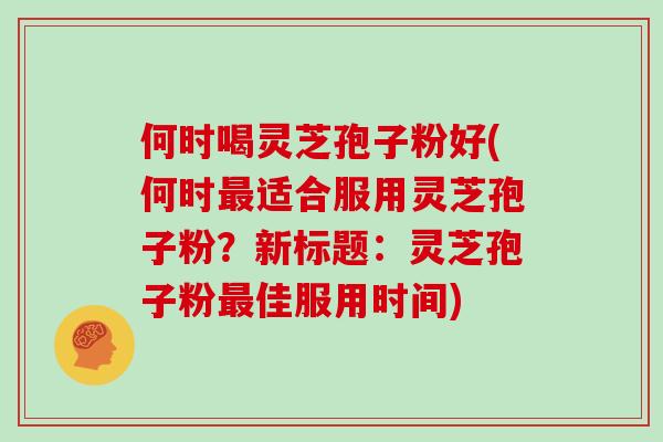 何时喝灵芝孢子粉好(何时最适合服用灵芝孢子粉？新标题：灵芝孢子粉最佳服用时间)