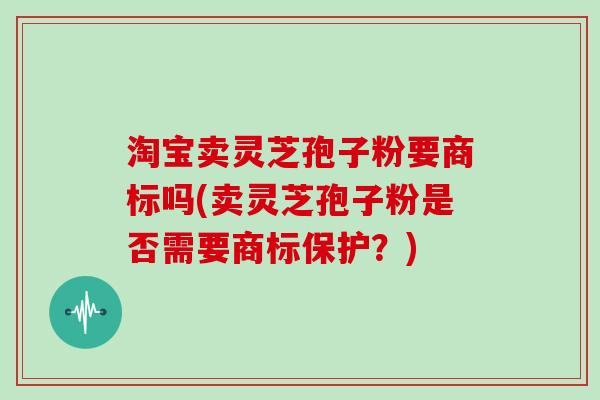 淘宝卖灵芝孢子粉要商标吗(卖灵芝孢子粉是否需要商标保护？)
