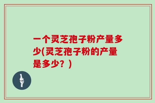 一个灵芝孢子粉产量多少(灵芝孢子粉的产量是多少？)