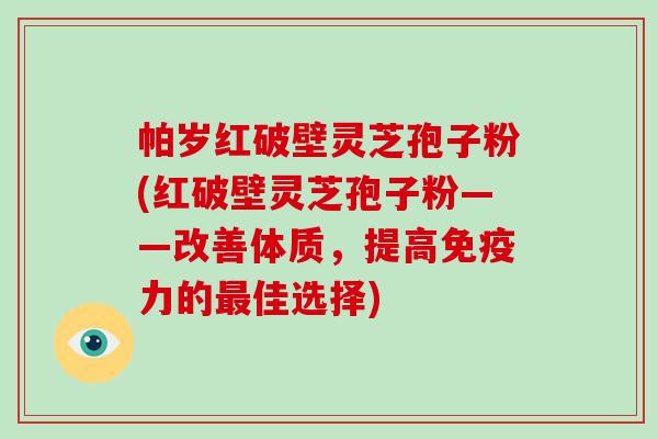 帕岁红破壁灵芝孢子粉(红破壁灵芝孢子粉——改善体质，提高免疫力的最佳选择)